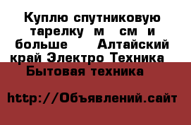 Куплю спутниковую тарелку 1м 20см, и больше!!  - Алтайский край Электро-Техника » Бытовая техника   
